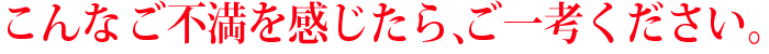 こんな不満を感じたら、ご一考ください。